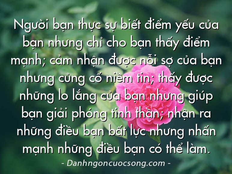 Người bạn thực sự biết điểm yếu của bạn nhưng chỉ cho bạn thấy điểm mạnh; cảm nhận được nỗi sợ của bạn nhưng củng cố niềm tin; thấy được những lo lắng của bạn nhưng giúp bạn giải phóng tinh thần; nhận ra những điều bạn bất lực nhưng nhấn mạnh những điều bạn có thể làm.