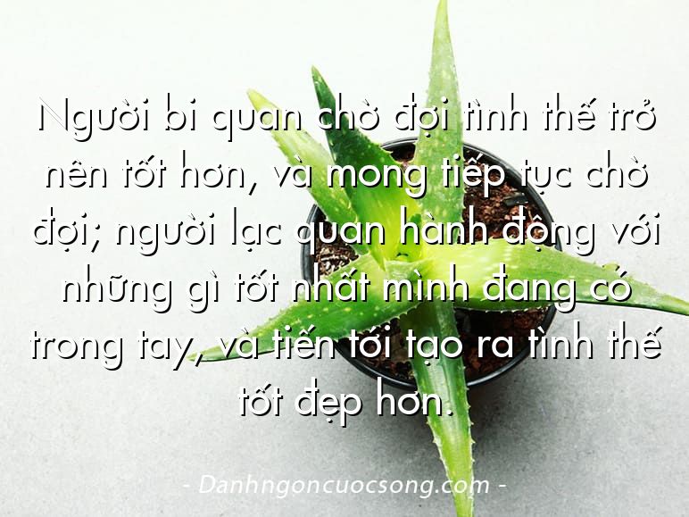 Người bi quan chờ đợi tình thế trở nên tốt hơn, và mong tiếp tục chờ đợi; người lạc quan hành động với những gì tốt nhất mình đang có trong tay, và tiến tới tạo ra tình thế tốt đẹp hơn.