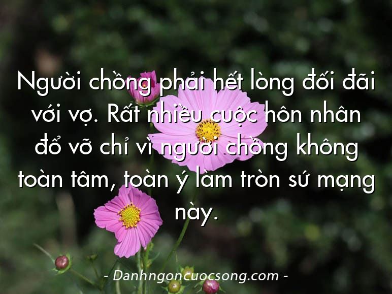 Người chồng phải hết lòng đối đãi với vợ. Rất nhiều cuộc hôn nhân đổ vỡ chỉ vì người chồng không toàn tâm, toàn ý làm tròn sứ mạng này.