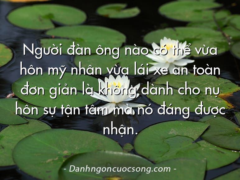 Người đàn ông nào có thể vừa hôn mỹ nhân vừa lái xe an toàn đơn giản là không dành cho nụ hôn sự tận tâm mà nó đáng được nhận.