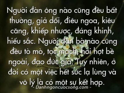 Người đàn ông nào cũng đều bất thường, giả dối, điêu ngoa, kiêu căng, khiếp nhược, đáng khinh, hiếu sắc. Người đàn bà nào cũng đều tò mò, tọc mạch, hời hợt bề ngoài, đạo đức giả. Tuy nhiên, ở đời có một việc hết sức lạ lùng và vô lý là có một sự kết hợp.