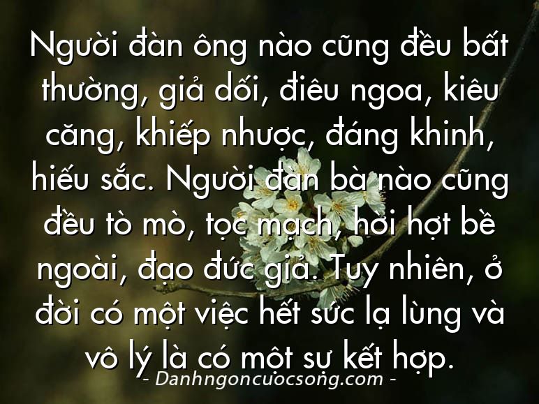 Người đàn ông nào cũng đều bất thường, giả dối, điêu ngoa, kiêu căng, khiếp nhược, đáng khinh, hiếu sắc. Người đàn bà nào cũng đều tò mò, tọc mạch, hời hợt bề ngoài, đạo đức giả. Tuy nhiên, ở đời có một việc hết sức lạ lùng và vô lý là có một sự kết hợp.