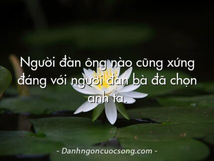 Người đàn ông nào cũng xứng đáng với người đàn bà đã chọn anh ta.