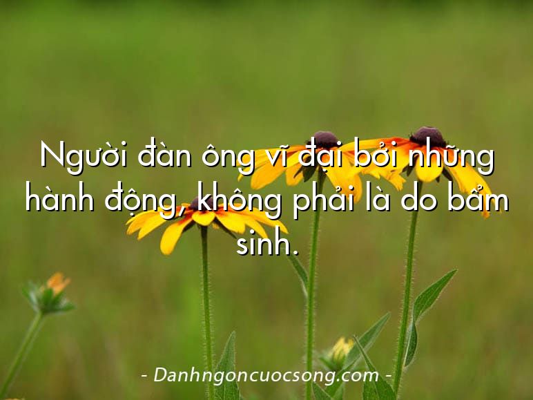 Người đàn ông vĩ đại bởi những hành động, không phải là do bẩm sinh.