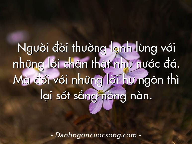 Người đời thường lạnh lùng với những lời chân thật như nước đá. Mà đối với những lời hư ngôn thì lại sốt sắng nồng nàn.