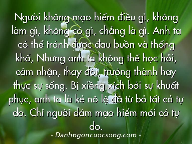 Người không mạo hiểm điều gì, không làm gì, không có gì, chẳng là gì. Anh ta có thể tránh được đau buồn và thống khổ, Nhưng anh ta không thể học hỏi, cảm nhận, thay đổi, trưởng thành hay thực sự sống. Bị xiềng xích bởi sự khuất phục, anh ta là kẻ nô lệ đã từ bỏ tất cả tự do. Chỉ người dám mạo hiểm mới có tự do.