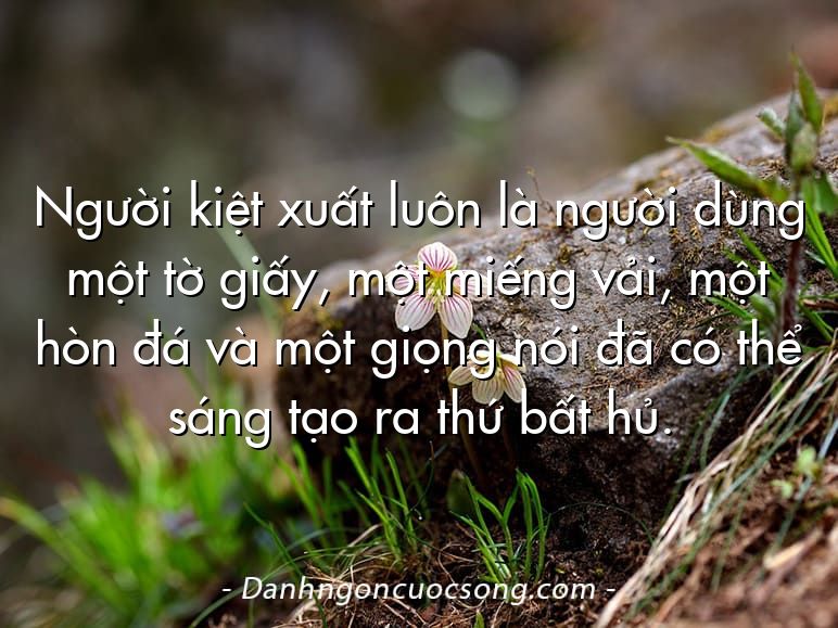 Người kiệt xuất luôn là người dùng một tờ giấy, một miếng vải, một hòn đá và một giọng nói đã có thể sáng tạo ra thứ bất hủ.