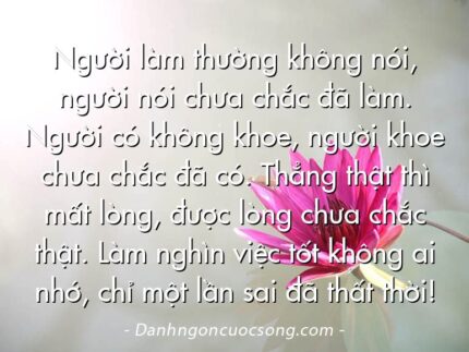 Người làm thường không nói, người nói chưa chắc đã làm. Người có không khoe, người khoe chưa chắc đã có. Thẳng thật thì mất lòng, được lòng chưa chắc thật. Làm nghìn việc tốt không ai nhớ, chỉ một lần sai đã thất thời!