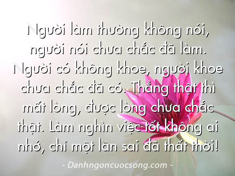 Người làm thường không nói, người nói chưa chắc đã làm. Người có không khoe, người khoe chưa chắc đã có. Thẳng thật thì mất lòng, được lòng chưa chắc thật. Làm nghìn việc tốt không ai nhớ, chỉ một lần sai đã thất thời!