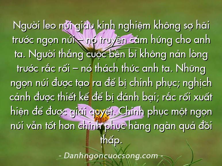 Người leo núi giàu kinh nghiệm không sợ hãi trước ngọn núi – nó truyền cảm hứng cho anh ta. Người thắng cuộc bền bỉ không nản lòng trước rắc rối – nó thách thức anh ta. Những ngọn núi được tạo ra để bị chinh phục; nghịch cảnh được thiết kế để bị đánh bại; rắc rối xuất hiện để được giải quyết. Chinh phục một ngọn núi vẫn tốt hơn chinh phục hàng ngàn quả đồi thấp.