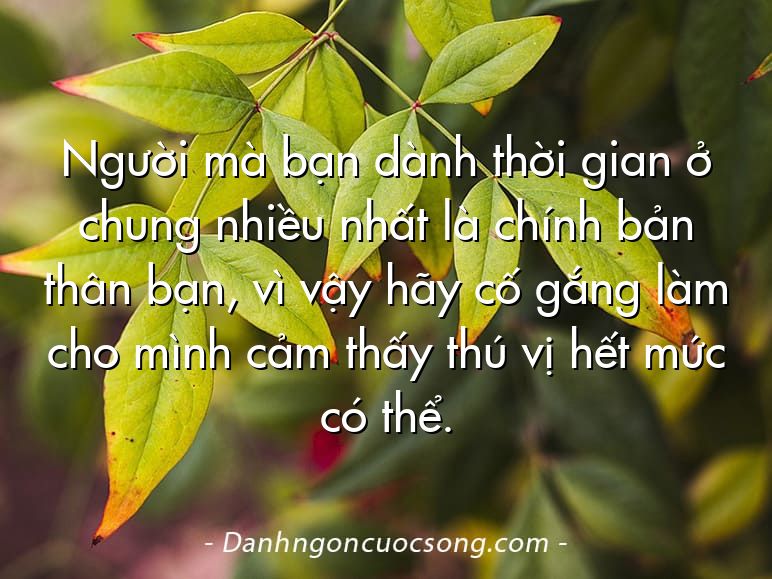 Người mà bạn dành thời gian ở chung nhiều nhất là chính bản thân bạn, vì vậy hãy cố gắng làm cho mình cảm thấy thú vị hết mức có thể.