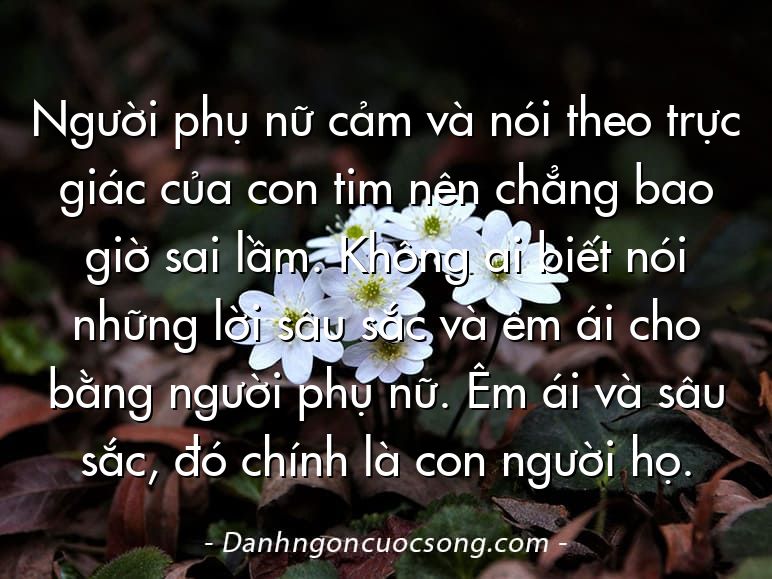 Người phụ nữ cảm và nói theo trực giác của con tim nên chẳng bao giờ sai lầm. Không ai biết nói những lời sâu sắc và êm ái cho bằng người phụ nữ. Êm ái và sâu sắc, đó chính là con người họ.