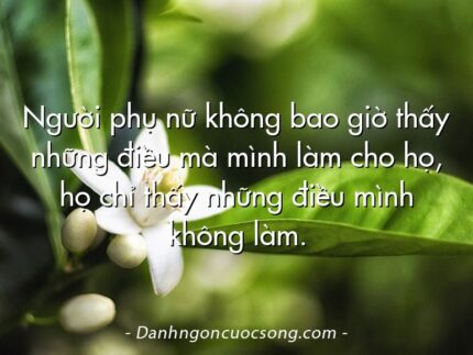 Người phụ nữ không bao giờ thấy những điều mà mình làm cho họ, họ chỉ thấy những điều mình không làm.