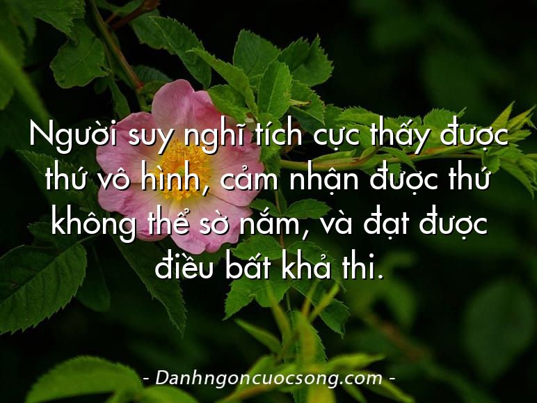 Người suy nghĩ tích cực thấy được thứ vô hình, cảm nhận được thứ không thể sờ nắm, và đạt được điều bất khả thi.