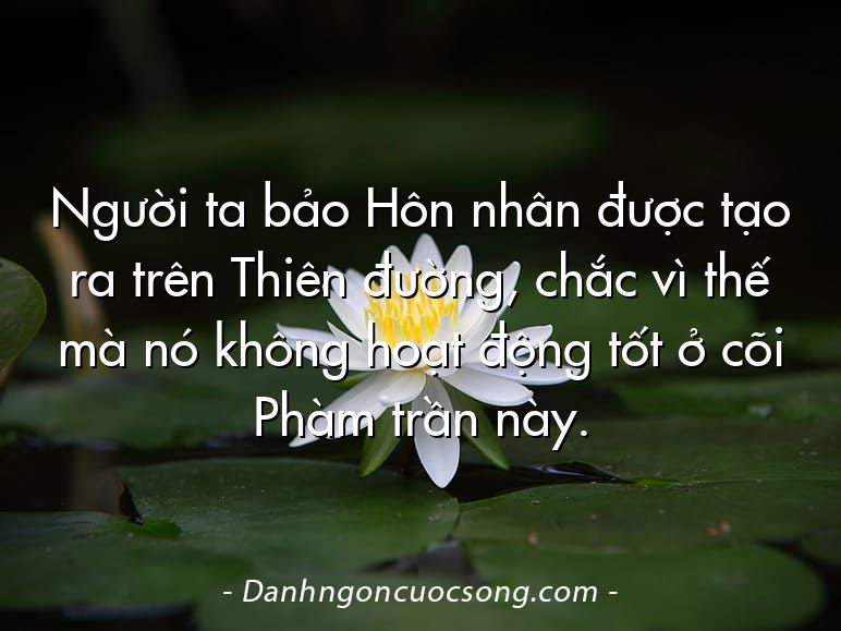Người ta bảo Hôn nhân được tạo ra trên Thiên đường, chắc vì thế mà nó không hoạt động tốt ở cõi Phàm trần này.