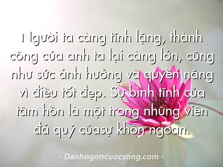 Người ta càng tĩnh lặng, thành công của anh ta lại càng lớn, cũng như sức ảnh hưởng và quyền năng vì điều tốt đẹp. Sự bình tĩnh của tâm hồn là một trong những viên đá quý củasự khôn ngoan.
