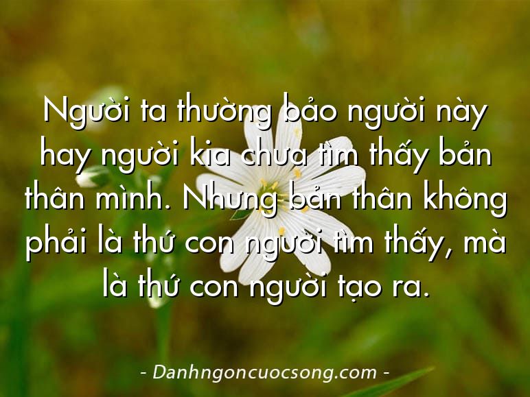 Người ta thường bảo người này hay người kia chưa tìm thấy bản thân mình. Nhưng bản thân không phải là thứ con người tìm thấy, mà là thứ con người tạo ra.
