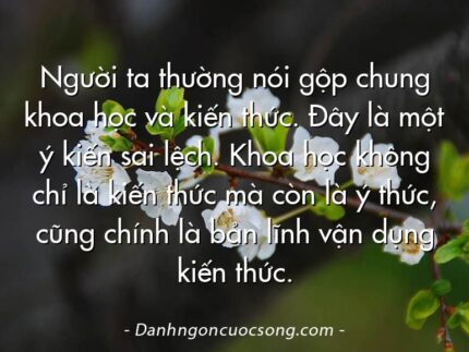 Người ta thường nói gộp chung khoa học và kiến thức. Đây là một ý kiến sai lệch. Khoa học không chỉ là kiến thức mà còn là ý thức, cũng chính là bản lĩnh vận dụng kiến thức.