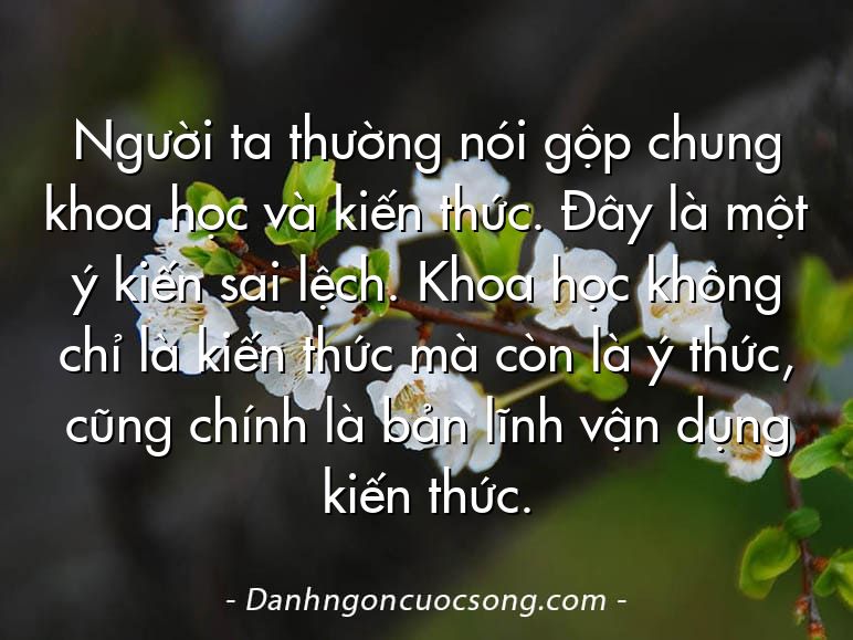 Người ta thường nói gộp chung khoa học và kiến thức. Đây là một ý kiến sai lệch. Khoa học không chỉ là kiến thức mà còn là ý thức, cũng chính là bản lĩnh vận dụng kiến thức.