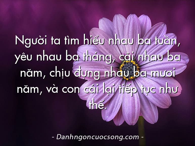 Người ta tìm hiểu nhau ba tuần, yêu nhau ba tháng, cãi nhau ba năm, chịu đựng nhau ba mươi năm, và con cái lại tiếp tục như thế.