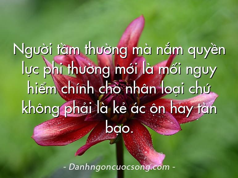 Người tầm thường mà nắm quyền lực phi thường mới là mối nguy hiểm chính cho nhân loại chứ không phải là kẻ ác ôn hay tàn bạo.