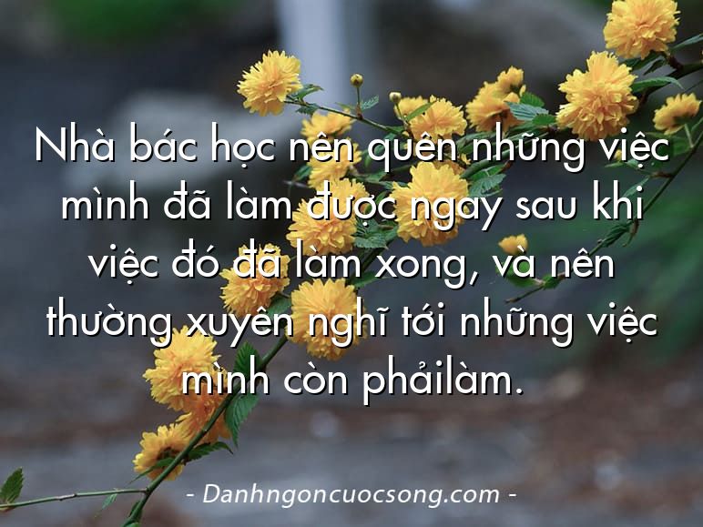 Nhà bác học nên quên những việc mình đã làm được ngay sau khi việc đó đã làm xong, và nên thường xuyên nghĩ tới những việc mình còn phảilàm.