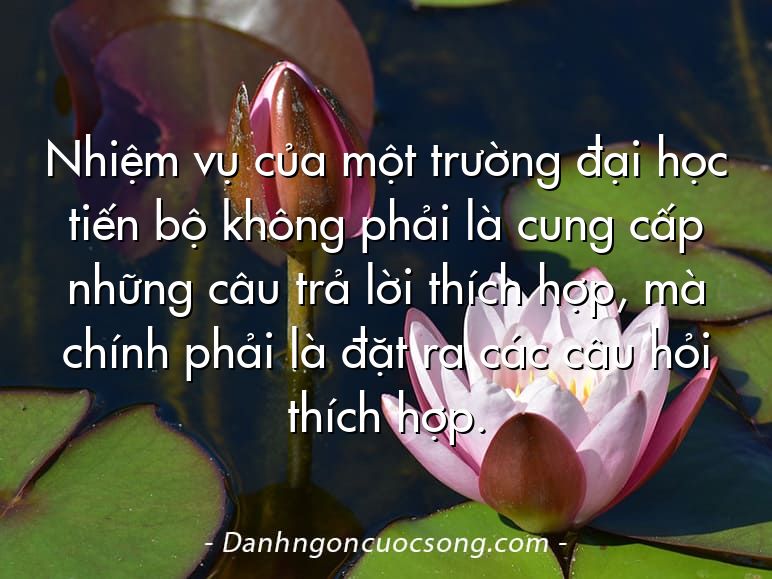 Nhiệm vụ của một trường đại học tiến bộ không phải là cung cấp những câu trả lời thích hợp, mà chính phải là đặt ra các câu hỏi thích hợp.
