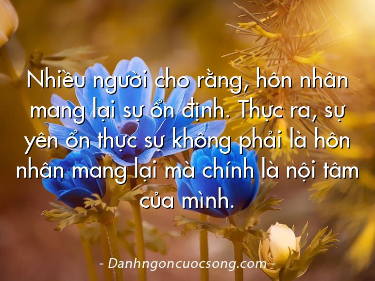 Nhiều người cho rằng, hôn nhân mang lại sự ổn định. Thực ra, sự yên ổn thực sự không phải là hôn nhân mang lại mà chính là nội tâm của mình.