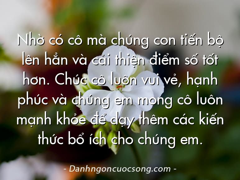Nhờ có cô mà chúng con tiến bộ lên hẳn và cải thiện điểm số tốt hơn. Chúc cô luôn vui vẻ, hạnh phúc và chúng em mong cô luôn mạnh khỏe để dạy thêm các kiến thức bổ ích cho chúng em.