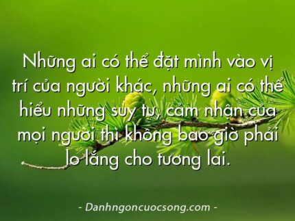 Những ai có thể đặt mình vào vị trí của người khác, những ai có thể hiểu những suy tư, cảm nhận của mọi người thì không bao giờ phải lo lắng cho tương lai.
