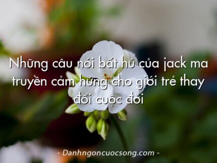 Những câu nói bất hủ của jack ma truyền cảm hứng cho giới trẻ thay đổi cuộc đời