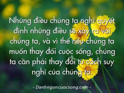 Những điều chúng ta nghĩ quyết định những điều sẽ xảy ra với chúng ta, và vì thế nếu chúng ta muốn thay đổi cuộc sống, chúng ta cần phải thay đổi từ cách suy nghĩ của chúng ta.