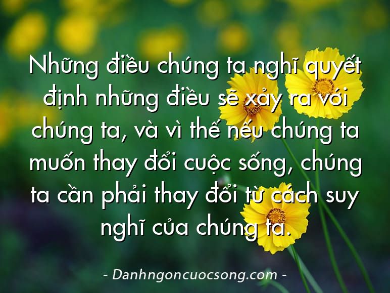 Những điều chúng ta nghĩ quyết định những điều sẽ xảy ra với chúng ta, và vì thế nếu chúng ta muốn thay đổi cuộc sống, chúng ta cần phải thay đổi từ cách suy nghĩ của chúng ta.