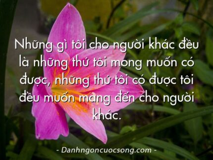 Những gì tôi cho người khác đều là những thứ tôi mong muốn có được, những thứ tôi có được tôi đều muốn mang đến cho người khác.