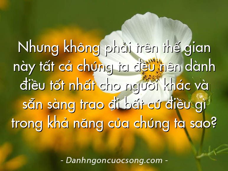 Nhưng không phải trên thế gian này tất cả chúng ta đều nên dành điều tốt nhất cho người khác và sẵn sàng trao đi bất cứ điều gì trong khả năng của chúng ta sao?