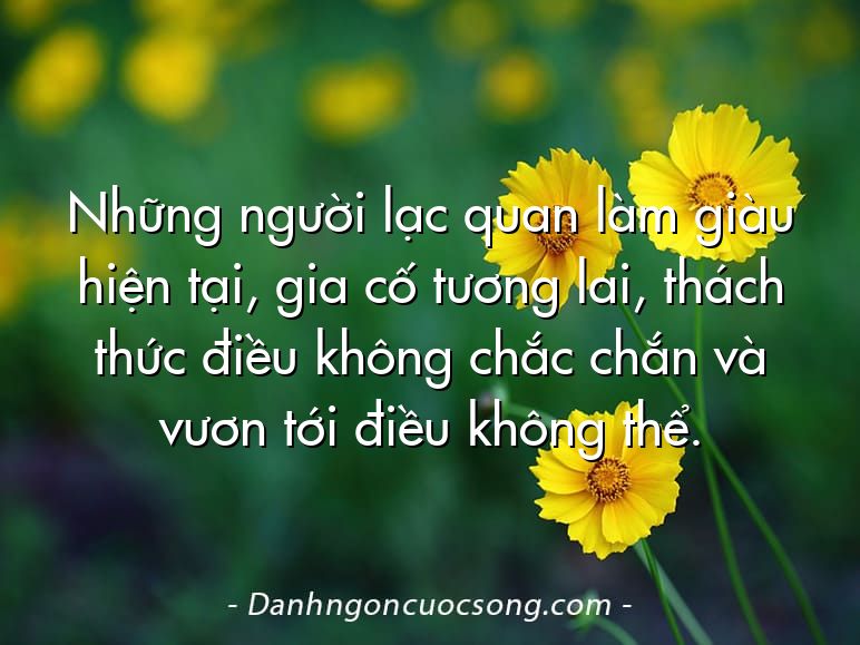 Những người lạc quan làm giàu hiện tại, gia cố tương lai, thách thức điều không chắc chắn và vươn tới điều không thể.