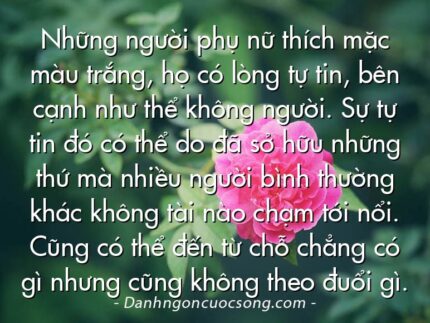 Những người phụ nữ thích mặc màu trắng, họ có lòng tự tin, bên cạnh như thể không người. Sự tự tin đó có thể do đã sở hữu những thứ mà nhiều người bình thường khác không tài nào chạm tới nổi. Cũng có thể đến từ chỗ chẳng có gì nhưng cũng không theo đuổi gì.