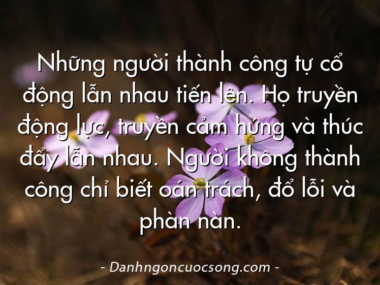 Những người thành công tự cổ động lẫn nhau tiến lên. Họ truyền động lực, truyền cảm hứng và thúc đẩy lẫn nhau. Người không thành công chỉ biết oán trách, đổ lỗi và phàn nàn.