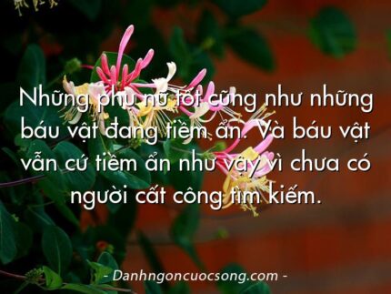 Những phụ nữ tốt cũng như những báu vật đang tiềm ẩn. Và báu vật vẫn cứ tiềm ẩn như vậy vì chưa có người cất công tìm kiếm.