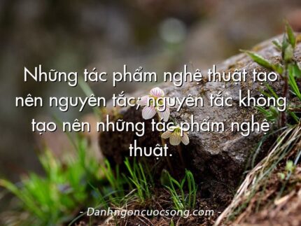 Những tác phẩm nghệ thuật tạo nên nguyên tắc; nguyên tắc không tạo nên những tác phẩm nghệ thuật.