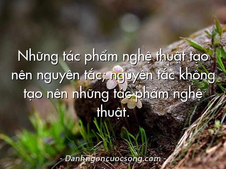 Những tác phẩm nghệ thuật tạo nên nguyên tắc; nguyên tắc không tạo nên những tác phẩm nghệ thuật.