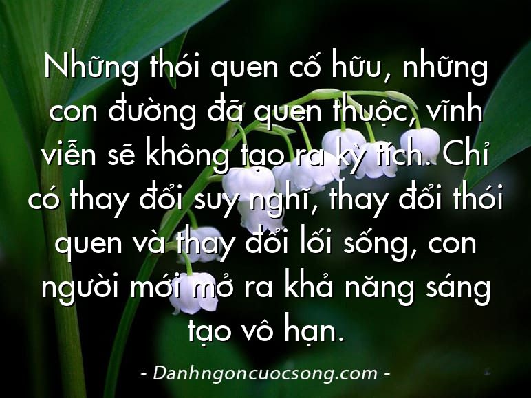 Những thói quen cố hữu, những con đường đã quen thuộc, vĩnh viễn sẽ không tạo ra kỳ tích. Chỉ có thay đổi suy nghĩ, thay đổi thói quen và thay đổi lối sống, con người mới mở ra khả năng sáng tạo vô hạn.