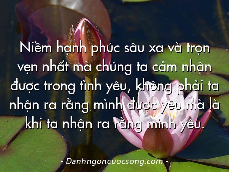 Niềm hạnh phúc sâu xa và trọn vẹn nhất mà chúng ta cảm nhận được trong tình yêu, không phải ta nhận ra rằng mình được yêu mà là khi ta nhận ra rằng mình yêu.