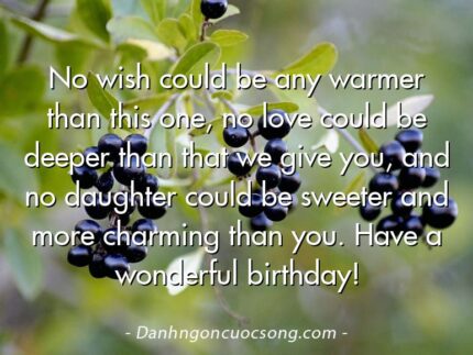 No wish could be any warmer than this one, no love could be deeper than that we give you, and no daughter could be sweeter and more charming than you. Have a wonderful birthday!