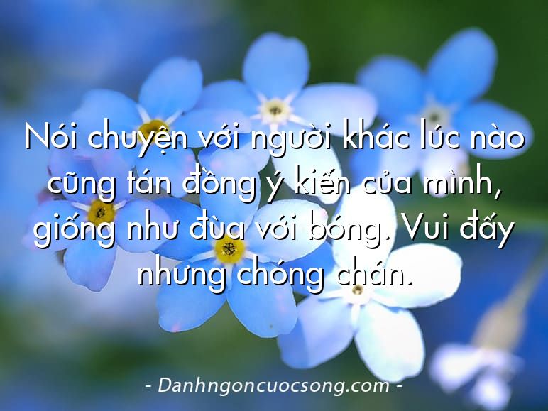 Nói chuyện với người khác lúc nào cũng tán đồng ý kiến của mình, giống như đùa với bóng. Vui đấy nhưng chóng chán.