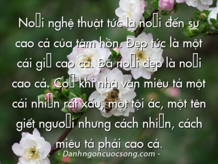 Nói nghệ thuật tức là nói đến sự cao cả của tâm hồn. Đẹp tức là một cái gì cao cả. Đã nói đẹp là nói cao cả. Có khi nhà văn miêu tả một cái nhìn rất xấu, một tội ác, một tên giết người nhưng cách nhìn, cách miêu tả phải cao cả.