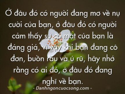 Ở đâu đó có người đang mơ về nụ cười của bạn, ở đâu đó có người cảm thấy sự có mặt của bạn là đáng giá, vì vậy khi bạn đang cô đơn, buồn rầu và ủ rũ, hãy nhớ rằng có ai đó, ở đâu đó đang nghĩ về bạn.