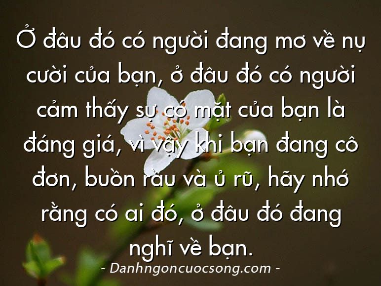 Ở đâu đó có người đang mơ về nụ cười của bạn, ở đâu đó có người cảm thấy sự có mặt của bạn là đáng giá, vì vậy khi bạn đang cô đơn, buồn rầu và ủ rũ, hãy nhớ rằng có ai đó, ở đâu đó đang nghĩ về bạn.