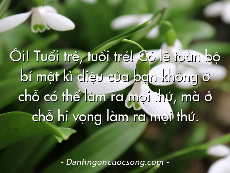 Ôi! Tuổi trẻ, tuổi trẻ! Có lẽ toàn bộ bí mật kì diệu của bạn không ở chỗ có thể làm ra mọi thứ, mà ở chỗ hi vọng làm ra mọi thứ.