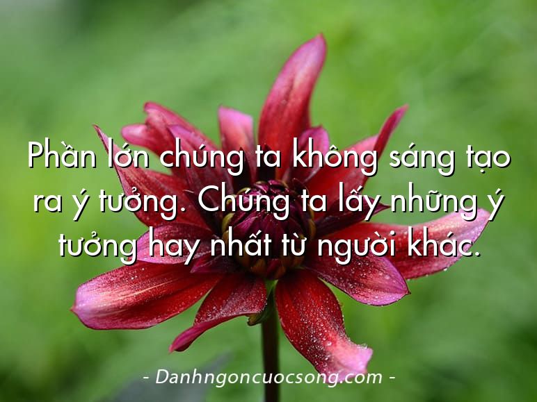 Phần lớn chúng ta không sáng tạo ra ý tưởng. Chúng ta lấy những ý tưởng hay nhất từ người khác.